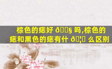 棕色的痣好 🐧 吗,棕色的痣和黑色的痣有什 🦋 么区别